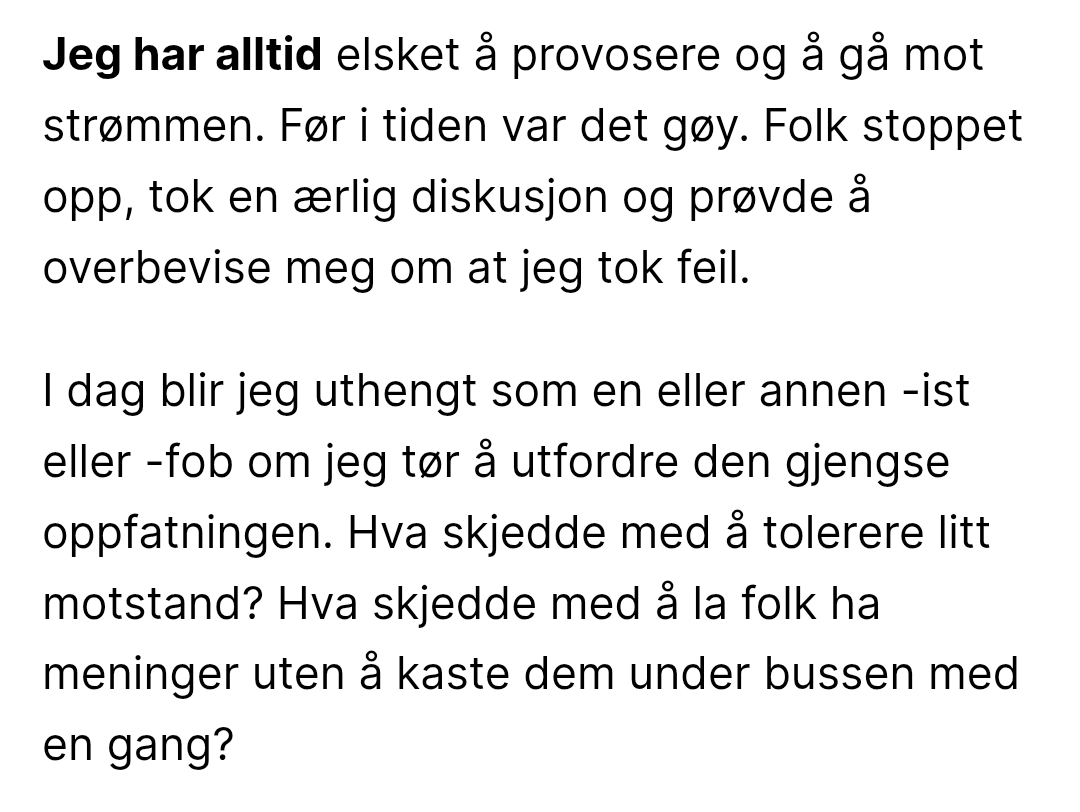 Skjermdump av tekst:

Jeg har alltid elsket å provosere og å gå mot strømmen. Før i tiden var det gøy. Folk stoppet opp, tok en ærlig diskusjon og prøvde å overbevise meg om at jeg tok feil.

I dag blir jeg uthengt som en eller annen -ist eller -fob om jeg tør å utfordre den gjengse oppfatningen. Hva skjedde med å tolerere litt motstand? Hva skjedde med å la folk ha meninger uten å kaste dem under bussen med en gang?