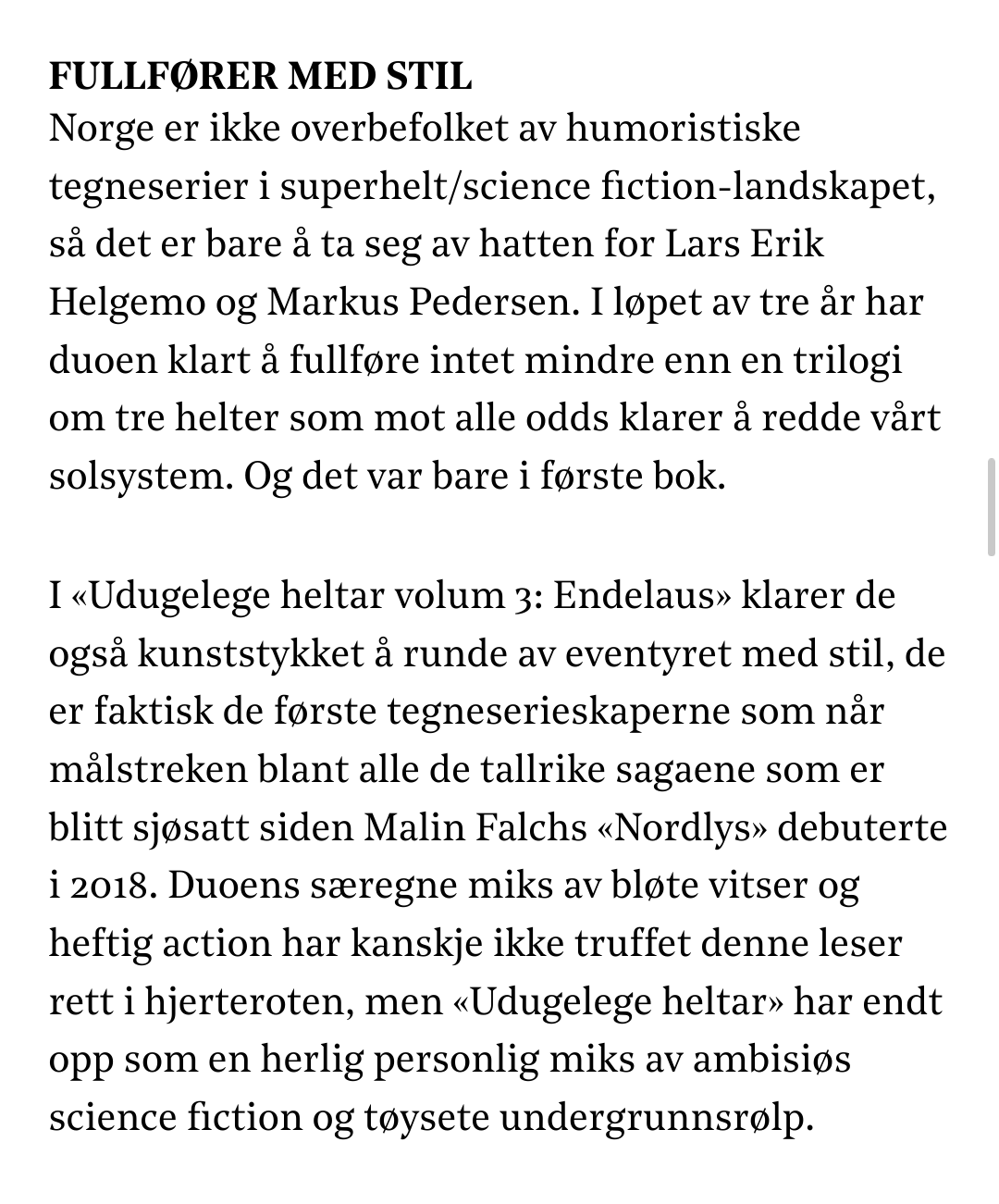 Skjermdump frå DN.no. 

Tekst:

Fullfører med stil

Norge er ikke overbefolket av humoristiske tegneserier i superhelt/science fiction-landskapet, så det er bare å ta seg av hatten for Lars Erik Helgemo og Markus Pedersen. I løpet av tre år har duoen klart å fullføre intet mindre enn en trilogi om tre helter som mot alle odds klarer å redde vårt solsystem. Og det var bare i første bok.

I «Udugelege heltar volum 3: Endelaus» klarer de også kunststykket å runde av eventyret med stil, de er faktisk de første tegneserieskaperne som når målstreken blant alle de tallrike sagaene som er blitt sjøsatt siden Malin Falchs «Nordlys» debuterte i 2018. Duoens særegne miks av bløte vitser og heftig action har kanskje ikke truffet denne leser rett i hjerteroten, men «Udugelege heltar» har endt opp som en herlig personlig miks av ambisiøs science fiction og tøysete undergrunnsrølp.