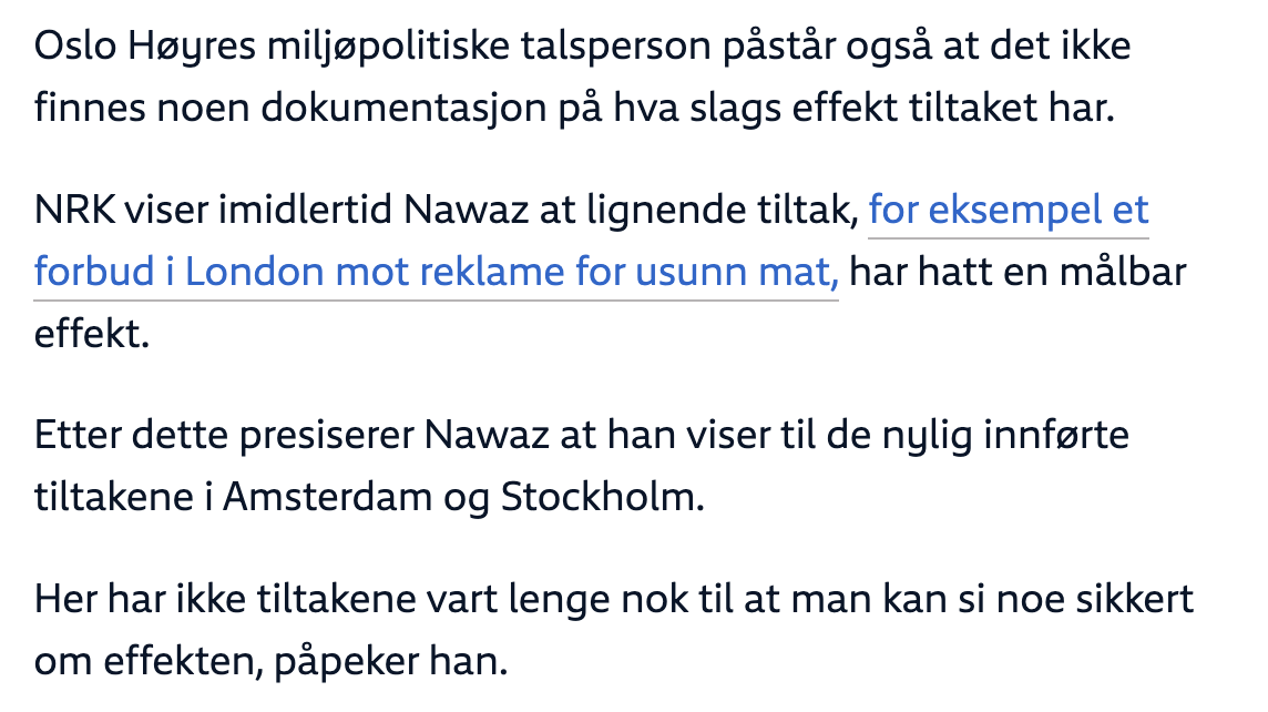 Skjermdump frå NRK.no. Tekst:

Oslo Høyres miljøpolitiske talsperson påstår også at det ikke finnes noen dokumentasjon på hva slags effekt tiltaket har.

NRK viser imidlertid Nawaz at lignende tiltak, for eksempel et forbud i London mot reklame for usunn mat, har hatt en målbar effekt.

Etter dette presiserer Nawaz at han viser til de nylig innførte tiltakene i Amsterdam og Stockholm.

Her har ikke tiltakene vart lenge nok til at man kan si noe sikkert om effekten, påpeker han.