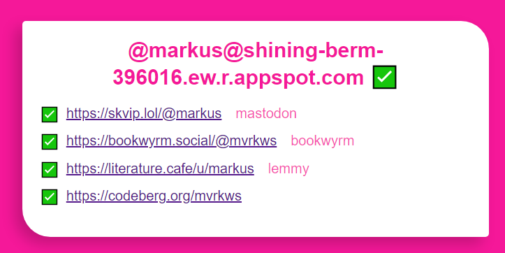 Skjermdump frå: https://shining-berm-396016.ew.r.appspot.com/@markus

Det står:

@markus@shining-berm-396016.ew.r.appspot.com ✅

✅ https://skvip.lol/@markus mastodon
✅ https://bookwyrm.social/@mvrkws bookwyrm
✅ https:/literature.cafe/u/markus lemmy
✅ https://codeberg.org/mvrkws 